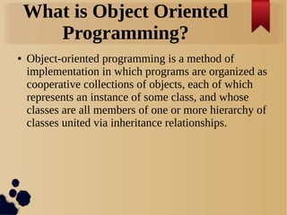 What is Object Oriented
Programming?
● Object-oriented programming is a method of
implementation in which programs are organized as
cooperative collections of objects, each of which
represents an instance of some class, and whose
classes are all members of one or more hierarchy of
classes united via inheritance relationships.
 