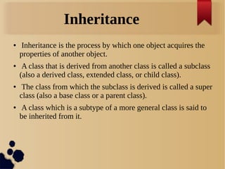 Inheritance
● Inheritance is the process by which one object acquires the
properties of another object.
● A class that is derived from another class is called a subclass
(also a derived class, extended class, or child class).
● The class from which the subclass is derived is called a super
class (also a base class or a parent class).
● A class which is a subtype of a more general class is said to
be inherited from it.
 