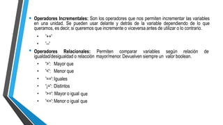 • Operadores Incrementales: Son los operadores que nos permiten incrementar las variables
en una unidad. Se pueden usar delante y detrás de la variable dependiendo de lo que
queramos, es decir, si queremos que incremente o viceversa antes de utilizar o lo contrario.
•
•
'++'
'--'
• Operadores Relacionales: Permiten comparar variables según relación de
igualdad/desigualdad o relacción mayor/menor. Devuelven siempre un valor boolean.
•
•
•
•
•
•
'>':
'<':
Mayor que
Menor que
'==':Iguales
'¡=': Distintos
'>=': Mayor o igual
'<=':Menor o igual
que
que
 