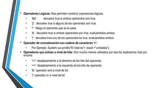 • Operadores Lógicos: Nos permiten construir expresiones lógicas.
•
•
•
•
•
'&&' : devuelve true si ambos operandos son true.
'||' : devuelve true si alguno de los operandos son true.
'!' : Niega el operando que se le pasa.
'&' : devuelve true si ambos operandos son true, evaluándolos ambos.
'|' : devuelve true uno de los operandos es true, evaluándolos ambos.
• Operador de concatenación con cadena de caracteres '+':
• Por Ejemplo: System.out.println("El total es"+ result +"unidades");
• Operadores que actúan a nivel de bits: Son mucho menos utilizados por eso los explicamos mas por
encima.
•
•
•
•
'>>': desplazamiento a la derecha de los bits del operando
'<<': desplazamiento a la izquierda de los bits de operando
'&': operador and a nivel de bit.
'|': operador or a nivel de bit
 
