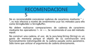 No es recomendable concatenar cadenas de caracteres mediante " +
", es más efectivo a niveles de rendimiento usar los métodos para ello
como StringBuilder o StringBuffer.
No deben realizarse comparaciones de cadenas de caracteres
mediante los operadores != ni ==. Se recomienda el uso del método
equal.
No construir una cadena, el uso de la java.lang.String (String) es un
gasto de memoria porque el objeto de su construcción será
funcionalmente indistinguible de la cadena pasada como parámetro.
Sólo tiene que utilizar el argumento de cadena directamente.
RECOMENDACIONE
S
 