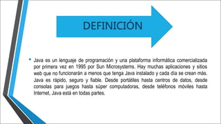 • Java es un
por primera
web que no
lenguaje de programación y una plataforma informática comercializada
vez en 1995 por Sun Microsystems. Hay muchas aplicaciones y sitios
funcionarán a menos que tenga Java instalado y cada día se crean más.
Java es rápido, seguro y fiable. Desde portátiles hasta centros de datos, desde
consolas para juegos hasta súper computadoras, desde teléfonos móviles hasta
Internet, Java está en todas partes.
DEFINICIÓN
 