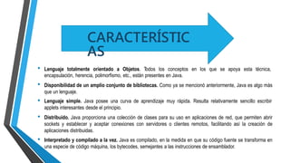 • Lenguaje totalmente orientado a Objetos. Todos los conceptos en los que se apoya esta técnica,
encapsulación, herencia, polimorfismo, etc., están presentes en Java.
Disponibilidad de un amplio conjunto de bibliotecas. Como ya se mencionó anteriormente, Java es algo más
que un lenguaje.
Lenguaje simple. Java posee una curva de aprendizaje muy rápida. Resulta relativamente sencillo escribir
applets interesantes desde el principio.
Distribuido. Java proporciona una colección de clases para su uso en aplicaciones de red, que permiten abrir
sockets y establecer y aceptar conexiones con servidores o clientes remotos, facilitando así la creación de
aplicaciones distribuidas.
Interpretado y compilado a la vez. Java es compilado, en la medida en que su código fuente se transforma en
una especie de código máquina, los bytecodes, semejantes a las instrucciones de ensamblador.
•
•
•
•
CARACTERÍSTIC
AS
 