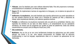 •
•
•
•Robusto. Java fue diseñado para crear software altamente fiable. Para ello proporciona numerosas
comprobaciones en compilación y en tiempo de ejecución.
Seguro (?). Se implementaron barreras de seguridad en el lenguaje y en el sistema de ejecución en
tiempo real.
Indiferente a la arquitectura. Java está diseñado para soportar aplicaciones que serán ejecutadas en
los más variados entornos de red, desde Unix a Windows Nt, pasando por Mac y estaciones de
trabajo, sobre arquitecturas distintas y con sistemas operativos diversos.
Portable. La indiferencia a la arquitectura representa sólo una parte de su portabilidad. Además, Java
especifica los tamaños de sus tipos de datos básicos y el comportamiento de sus operadores
aritméticos, de manera que los programas son iguales en todas las plataformas. Estas dos últimas
características se conocen como la Máquina Virtual Java (JVM).
Alto rendimiento.
Multihebra. Hoy en día ya se ven como terriblemente limitadas las aplicaciones que sólo pueden
ejecutar una acción a la vez. Java soporta sincronización de múltiples hilos de ejecución
(multithreading) a nivel de lenguaje, especialmente útiles en la creación de aplicaciones de red
distribuidas.
•
•
•
 