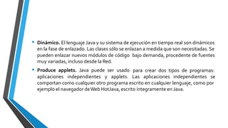 • Dinámico. El lenguaje Java y su sistema de ejecución en tiempo real son dinámicos
en la fase de enlazado. Las clases sólo se enlazan a medida que son necesitadas. Se
pueden enlazar nuevos módulos de código
muy variadas, incluso desde la Red.
Produce applets. Java puede ser usado
bajo demanda, procedente de fuentes
• para crear dos tipos de programas:
aplicaciones independientes y applets. Las aplicaciones independientes se
comportan como cualquier otro programa escrito en cualquier lenguaje, como por
ejemplo el navegador deWeb HotJava, escrito íntegramente en Java.
 