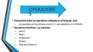 • Conocemos todos los operadores utilizados en el lenguaje Java.
su momento.• Los operadores son muy similares a los de C++, ya lo advertimos en
• Operadores Aritméticos: Los habituales
•
•
•
•
•
Suma + .
Resta - .
Multiplicación * .
División / .
Resto de la División % .
OPERADORE
S
 