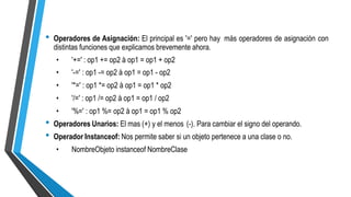 • Operadores de Asignación: El principal es '=' pero hay
distintas funciones que explicamos brevemente ahora.
más operadores de asignación con
•
•
•
•
•
'+=' : op1 += op2 à op1 = op1 + op2
'-=' : op1 -= op2 à op1 = op1 - op2
'*=' : op1 *= op2 à op1 = op1 * op2
'/=' : op1 /= op2 à op1 = op1 / op2
'%=' : op1 %= op2 à op1 = op1 % op2
•
•
Operadores Unarios: El mas (+) y el menos (-). Para cambiar el signo del operando.
Operador Instanceof: Nos permite saber si un objeto pertenece a una clase o no.
• NombreObjeto instanceof NombreClase
 