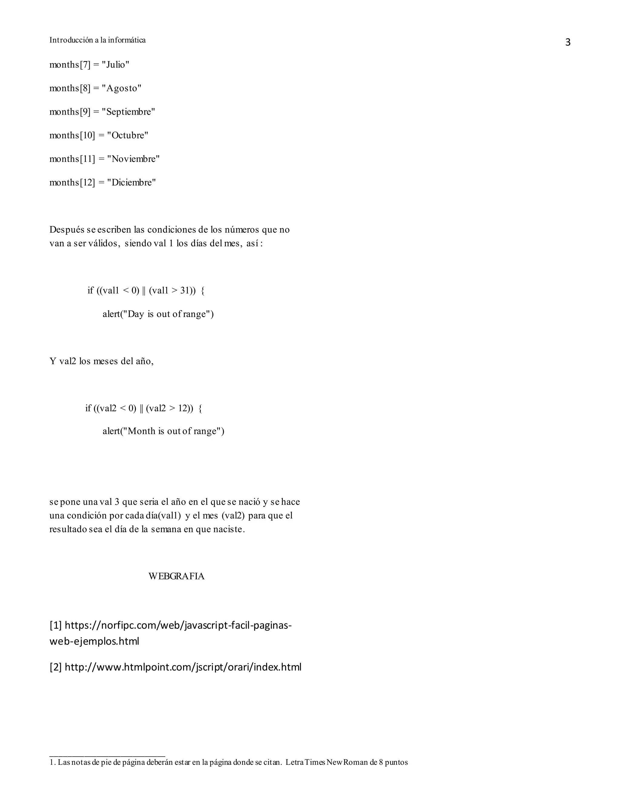 Introducción a la informática
____________________________
1. Las notas de pie de página deberán estar en la página donde se citan. LetraTimes NewRoman de 8 puntos
3
months[7] = "Julio"
months[8] = "Agosto"
months[9] = "Septiembre"
months[10] = "Octubre"
months[11] = "Noviembre"
months[12] = "Diciembre"
Después se escriben las condiciones de los números que no
van a ser válidos, siendo val 1 los días del mes, así :
if ((val1 < 0) || (val1 > 31)) {
alert("Day is out of range")
Y val2 los meses del año,
if ((val2 < 0) || (val2 > 12)) {
alert("Month is out of range")
se pone una val 3 que seria el año en el que se nació y se hace
una condición por cada día(val1) y el mes (val2) para que el
resultado sea el día de la semana en que naciste.
WEBGRAFIA
[1] https://norfipc.com/web/javascript-facil-paginas-
web-ejemplos.html
[2] http://www.htmlpoint.com/jscript/orari/index.html
 
