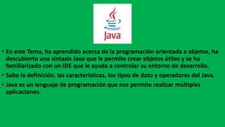 • En este Tema, ha aprendido acerca de la programación orientada a objetos, ha
descubierto una sintaxis Java que le permite crear objetos útiles y se ha
familiarizado con un IDE que le ayuda a controlar su entorno de desarrollo.
• Sabe la definición, las características, los tipos de dato y operadores del Java.
• Java es un lenguaje de programación que nos permite realizar múltiples
aplicaciones.