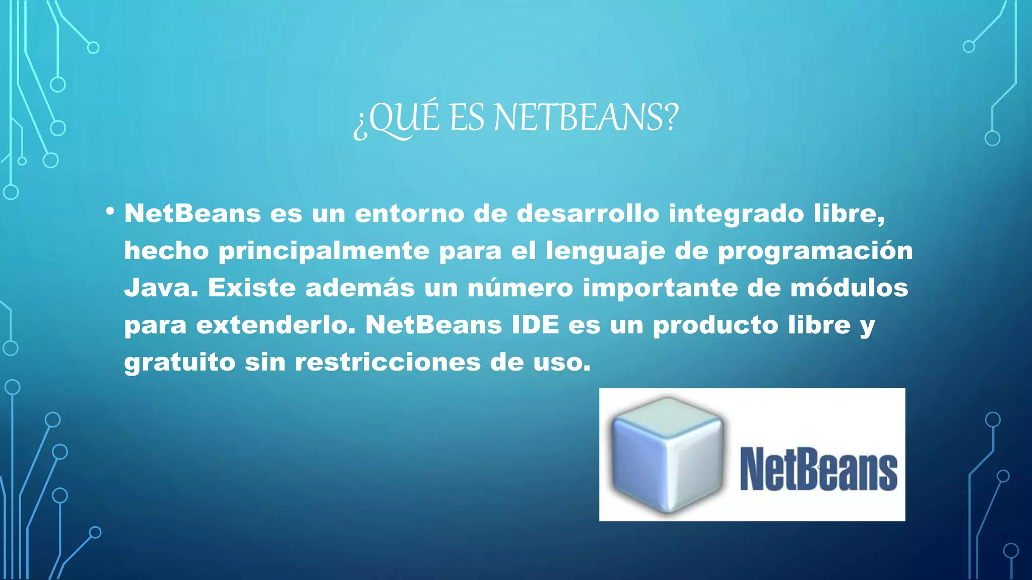 ¿QUÉ ES NETBEANS?
• NetBeans es un entorno de desarrollo integrado libre,
hecho principalmente para el lenguaje de programación
Java. Existe además un número importante de módulos
para extenderlo. NetBeans IDE es un producto libre y
gratuito sin restricciones de uso.
 