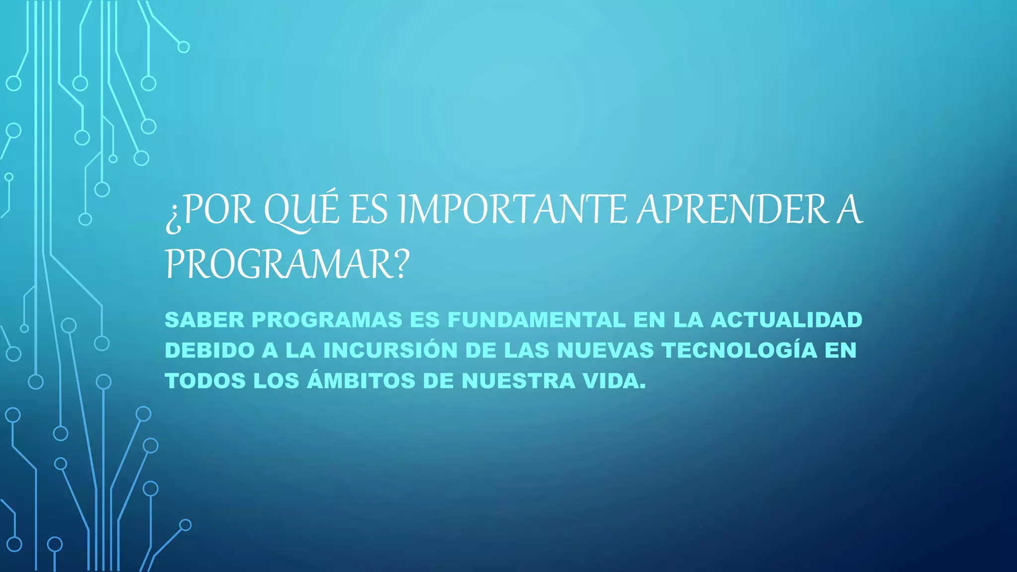 ¿POR QUÉ ES IMPORTANTE APRENDER A
PROGRAMAR?
SABER PROGRAMAS ES FUNDAMENTAL EN LA ACTUALIDAD
DEBIDO A LA INCURSIÓN DE LAS NUEVAS TECNOLOGÍA EN
TODOS LOS ÁMBITOS DE NUESTRA VIDA.
 