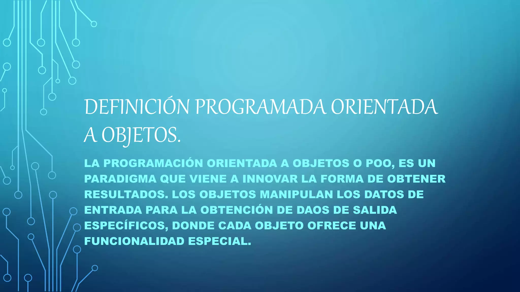 DEFINICIÓN PROGRAMADA ORIENTADA
A OBJETOS.
LA PROGRAMACIÓN ORIENTADA A OBJETOS O POO, ES UN
PARADIGMA QUE VIENE A INNOVAR LA FORMA DE OBTENER
RESULTADOS. LOS OBJETOS MANIPULAN LOS DATOS DE
ENTRADA PARA LA OBTENCIÓN DE DAOS DE SALIDA
ESPECÍFICOS, DONDE CADA OBJETO OFRECE UNA
FUNCIONALIDAD ESPECIAL.
 