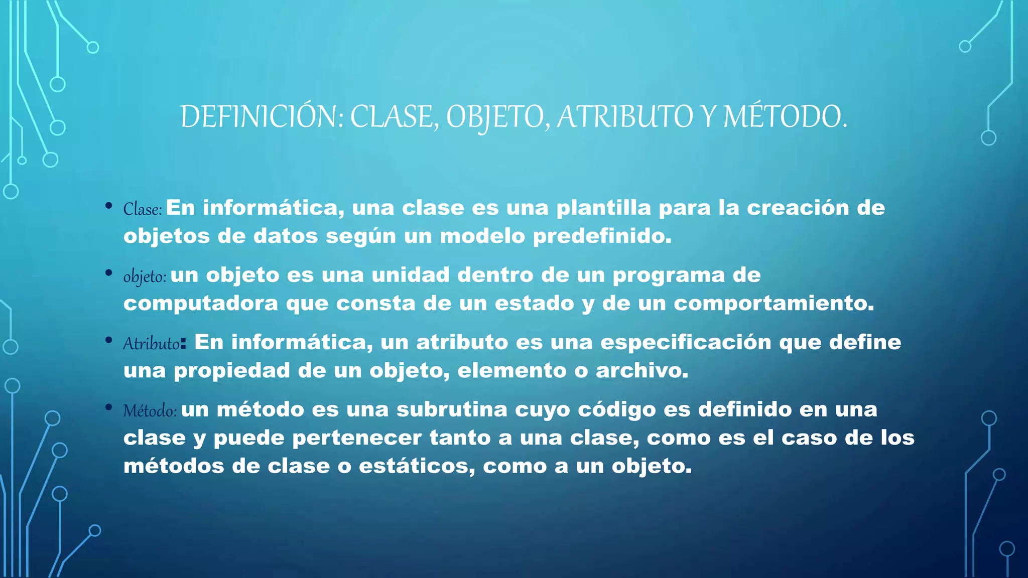 DEFINICIÓN: CLASE, OBJETO, ATRIBUTO Y MÉTODO.
• Clase: En informática, una clase es una plantilla para la creación de
objetos de datos según un modelo predefinido.
• objeto: un objeto es una unidad dentro de un programa de
computadora que consta de un estado y de un comportamiento.
• Atributo: En informática, un atributo es una especificación que define
una propiedad de un objeto, elemento o archivo.
• Método: un método es una subrutina cuyo código es definido en una
clase y puede pertenecer tanto a una clase, como es el caso de los
métodos de clase o estáticos, como a un objeto.
 