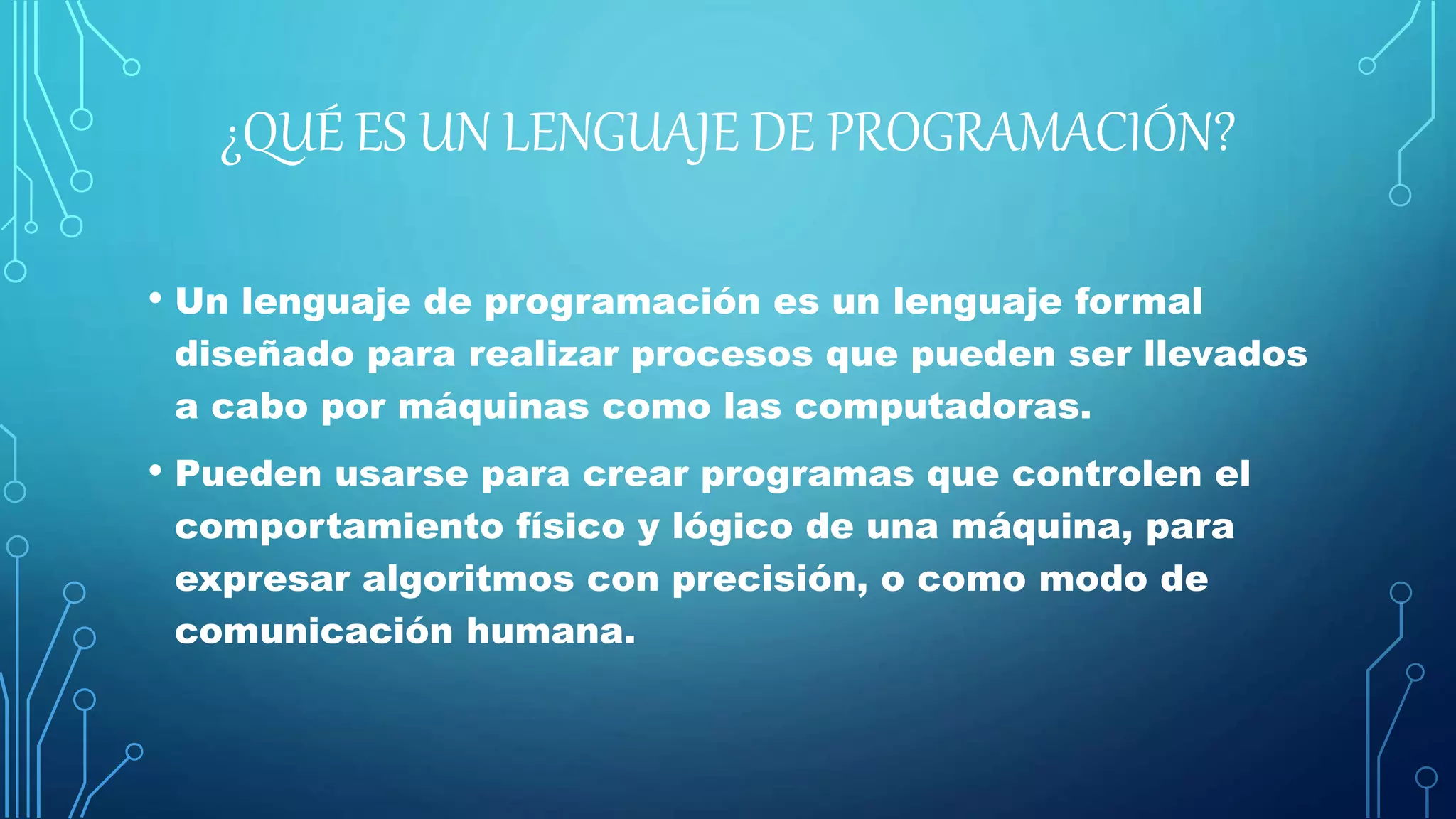 ¿QUÉ ES UN LENGUAJE DE PROGRAMACIÓN?
• Un lenguaje de programación es un lenguaje formal
diseñado para realizar procesos que pueden ser llevados
a cabo por máquinas como las computadoras.
• Pueden usarse para crear programas que controlen el
comportamiento físico y lógico de una máquina, para
expresar algoritmos con precisión, o como modo de
comunicación humana.
 