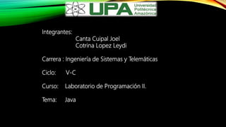 Integrantes:
Canta Cuipal Joel
Cotrina Lopez Leydi
Carrera : Ingeniería de Sistemas y Telemáticas
Ciclo: V-C
Curso: Laboratorio de Programación II.
Tema: Java
 