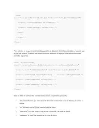 <bean
class="org.springframework.orm.jpa.vendor.HibernateJpaVendorAdapter">
<property name="database" value="MYSQL" />
<property name="showSql" value="true" />
</bean>
</property>
</bean>
Pero ustedes se preguntaran en donde especifico la ubicación de mi base de datos, el usuario con
el cual me conecto. Pues en este mismo archivos debemos de agregar otras especificaciones
como las siguientes.
<bean id="dataSource"
class="org.springframework.jdbc.datasource.DriverManagerDataSource">
<property name="driverClassName" value="com.mysql.jdbc.Driver" />
<property name="url" value="jdbc:mysql://localhost:3306/sysventas" />
<property name="username" value="root" />
<property name="password" value="mysql" />
</bean>
Solo se debe de cambiar los valores(values) de las propiedades (property)
• "driverClassName" que viene a ser el driver de conexion de base de datos que vamos a
utilizar
• "url" que es la ubicación de nuestra base de datos
• "username" con que usuario nos vamos a conectar a la base de datos
• "password" la clave del usuario de mi base de datos
 