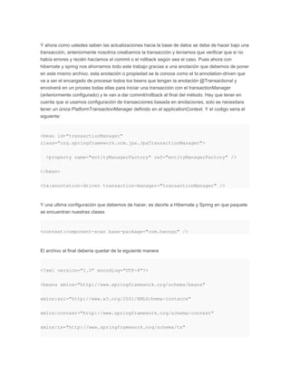 Y ahora como ustedes saben las actualizaciones hacia la base de datos se debe de hacer bajo una
transacción, anteriormente nosotros creábamos la transacción y teníamos que verificar que si no
había errores y recién hacíamos el commit o el rollback según sea el caso. Pues ahora con
hibernate y spring nos ahorramos todo este trabajo gracias a una anotación que debemos de poner
en este mismo archivo, esta anotación o propiedad se le conoce como el tx:annotation-driven que
va a ser el encargado de procesar todos los beans que tengan la anotación @Transactional y
envolverá en un proxies todas ellas para iniciar una transacción con el transactionManager
(anteriormente configurado) y le van a dar commit/rollback al final del método. Hay que tener en
cuenta que si usamos configuración de transacciones basada en anotaciones, solo se necesitara
tener un única PlatformTransactionManager definido en el applicationContext. Y el codigo seria el
siguiente:
<bean id="transactionManager"
class="org.springframework.orm.jpa.JpaTransactionManager">
<property name="entityManagerFactory" ref="entityManagerFactory" />
</bean>
<tx:annotation-driven transaction-manager="transactionManager" />
Y una ultima configuración que debemos de hacer, es decirle a Hibernate y Spring en que paquete
se encuentran nuestras clases
<context:component-scan base-package="com.hwongu" />
El archivo al final debería quedar de la siguiente manera
<?xml version="1.0" encoding="UTF-8"?>
<beans xmlns="http://www.springframework.org/schema/beans"
xmlns:xsi="http://www.w3.org/2001/XMLSchema-instance"
xmlns:context="http://www.springframework.org/schema/context"
xmlns:tx="http://www.springframework.org/schema/tx"
 