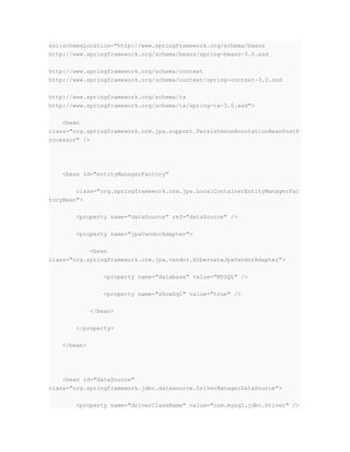 xsi:schemaLocation="http://www.springframework.org/schema/beans
http://www.springframework.org/schema/beans/spring-beans-3.0.xsd
http://www.springframework.org/schema/context
http://www.springframework.org/schema/context/spring-context-3.0.xsd
http://www.springframework.org/schema/tx
http://www.springframework.org/schema/tx/spring-tx-3.0.xsd">
<bean
class="org.springframework.orm.jpa.support.PersistenceAnnotationBeanPostP
rocessor" />
<bean id="entityManagerFactory"
class="org.springframework.orm.jpa.LocalContainerEntityManagerFac
toryBean">
<property name="dataSource" ref="dataSource" />
<property name="jpaVendorAdapter">
<bean
class="org.springframework.orm.jpa.vendor.HibernateJpaVendorAdapter">
<property name="database" value="MYSQL" />
<property name="showSql" value="true" />
</bean>
</property>
</bean>
<bean id="dataSource"
class="org.springframework.jdbc.datasource.DriverManagerDataSource">
<property name="driverClassName" value="com.mysql.jdbc.Driver" />
 