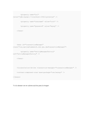 <property name="url"
value="jdbc:mysql://localhost:3306/sysventas" />
<property name="username" value="root" />
<property name="password" value="mysql" />
</bean>
<bean id="transactionManager"
class="org.springframework.orm.jpa.JpaTransactionManager">
<property name="entityManagerFactory"
ref="entityManagerFactory" />
</bean>
<tx:annotation-driven transaction-manager="transactionManager" />
<context:component-scan base-package="com.hwongu" />
</beans>
Y si lo desean ver en colores acá les paso la imagen
 