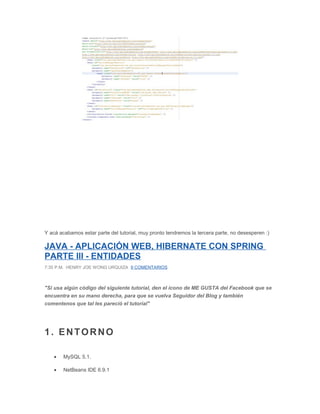 Y acá acabamos estar parte del tutorial, muy pronto tendremos la tercera parte, no desesperen :)
JAVA - APLICACIÓN WEB, HIBERNATE CON SPRING
PARTE III - ENTIDADES
7:35 P.M. HENRY JOE WONG URQUIZA 9 COMENTARIOS
"Si usa algún código del siguiente tutorial, den el icono de ME GUSTA del Facebook que se
encuentra en su mano derecha, para que se vuelva Seguidor del Blog y también
comentenos que tal les pareció el tutorial"
1. ENTORNO
• MySQL 5.1.
• NetBeans IDE 6.9.1
 
