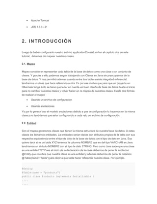 • Apache Tomcat
• JDK 1.6.0 - 21
2. INTRODUCCIÓN
Luego de haber configurado nuestro archivo applicationContext.xml en el capitulo dos de este
tutorial, debemos de mapear nuestras clases.
2.1. Mapeo
Mapeo consiste en representar cada tabla de la base de datos como una clase o un conjunto de
clases. Y gracias a ello podemos seguir trabajando con Clases en Java sin preocuparnos de la
base de datos. Y nos permitirá ademas cuando entre dos tablas existe integridad referencial,
tendremos un clase que hace referencia a otra. Es por ese motivo que para que un proyecto en
Hibernate tenga éxito se tiene que tener en cuenta un buen diseño de base de datos desde el inicio
para no cambiar nuestras clases y volver hacer un re-mapeo de nuestras clases. Existe dos formas
de realizar el mapeo
• Usando un archivo de configuracion
• Usando anotaciones
Yo por lo general uso el modelo anotaciones debido a que la configuración lo hacemos en la misma
clase y no tendríamos que estar configurando a cada rato un archivo de configuración.
2.2. Entidad
Con el mapeo generamos clases que tienen la misma estructura de nuestra base de datos. A estas
clases les llamamos entidades. La entidades serian clases con atributos propias de la tabla con sus
respectiva equivalencia entre el tipo de dato de la base de datos con el tipo de dato en Java. Eso
quiere decir si es un tabla XYZ tenemos la columna NOMBRE que es del tipo VARCHAR en Java
tendríamos un atributo NOMBRE con el tipo de dato STRING. Pero como Java sabe que una clase
es una entidad ??? Pues al inicio de la declaracion de la clase debemos de poner la anotacion
@Entity que nos dice que nuestra clase es una entidad y ademas debemos de poner la notacion
@Table(name=”Tabla”) para decir a que tabla hacer referencia nuestra clase. Por ejemplo
@Entity
@Table(name = "producto")
public class Producto implements Serializable {
....
....
 