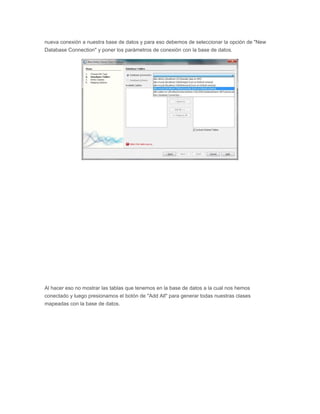 nueva conexión a nuestra base de datos y para eso debemos de seleccionar la opción de "New
Database Connection" y poner los parámetros de conexión con la base de datos.
Al hacer eso no mostrar las tablas que tenemos en la base de datos a la cual nos hemos
conectado y luego presionamos el botón de "Add All" para generar todas nuestras clases
mapeadas con la base de datos.
 