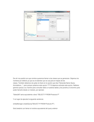 De ahí nos pedirá con que nombre queremos llamar a las clases que se generaran. Dejamos los
nombres por defecto ya que es el estandar que se usa para el mapeo de las
clases. También debemos de quitar el check en la opción que dice "Generate Name Query
Annotations...", pero porque quitamos esta opcion ??? Si dejamos activada esta opcion, Netbans
generia querys a su manera para consultar datos a nuestras tablas y les pondria un sinonimo para
poder llamarlo desde un metodo, por ejemplo
"SelectAll" seria equivalente a decir "SELECT P FROM Producto P"
Y en lugar de ejecutar la siguiente sentencia
entityManager.createQuery("SELECT P FROM Producto P")
Solo bastaría con llamar al nombre equivalente del query anterior
 