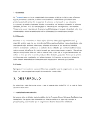 2.2 Framework
Un Framework es un conjunto estandarizado de conceptos, prácticas y criterios para enfocar un
tipo de problemática particular, que sirve como referencia para enfrentar y resolver nuevos
problemas de índole similar. En el desarrollo de software, un framework es una estructura
conceptual y tecnológica de soporte definida, normalmente con artefactos o módulos de software
concretos, con base en la cual otro proyecto de software puede ser organizado y desarrollado.
Típicamente, puede incluir soporte de programas, bibliotecas y un lenguaje interpretado entre otros
programas para ayudar a desarrollar y unir los diferentes componentes de un proyecto.
2.3. Hibernate
Hibernate es una herramienta de Mapeo objeto-relacional (ORM) para la plataforma Java (y
disponible también para .Net con el nombre de NHibernate) que facilita el mapeo de atributos entre
una base de datos relacional tradicional y el modelo de objetos de una aplicación, mediante
archivos declarativos o anotaciones en los beans de las entidades que permiten establecer estas
relaciones, esta ultima forma de notaciones es la que usaremos en nuestro proyecto. Hibernate se
usa para manipular las consultas hacia la base de datos y para que un proyecto en Hibernate sea
exitoso se tiene que tener en cuenta una buena Base de Datos, ya que las clases que se generan
con Hibernate están muy ligadas con la base de datos. Y si hacemos un cambio en la base de
datos también deberíamos de hacerlo en nuestro mapeo de las entidades que creamos.
2.4. Spring
Spring es un framework muy usado con Hibernate para poder hacer la programación un poco mas
limpia con Hibernate y es la encargada de manejar las transacciones.
3. DESARROLLO
En esta primera parte del tutorial vamos a crear la base de datos en MySQL 5.1., la base de datos
se llamara BDTutorial
3.1. Diseño de la base de datos
La base de datos tendría las siguientes tablas: Venta, Producto, Marca, Categoria, SubCategoria y
DetalleVenta. Se decidió crear mas tablas por el hecho de hacer un poco mas completo la
programación y poder mostrar tips de programación durante el desarrollo del tutorial.
 