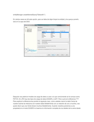 entityManager.createNamedQuery("SelectAll ")
En ciertos casos es útil esta opción, pero se debe de dejar limpia la entidad y los querys ponerlo
solo en la capa del DAO
Después nos pedirá el modelo de carga de datos a usar o lo que comúnmente se le conoce como
FETCH, En JPA hay dos tipos de carga de datos EAGER y LAZY. Pero cual es la diferencia ???
Para explicar la diferencia les pondré el siguiente caso, como ustedes vieron la tabla Venta de
nuestro tutorial se relaciona con nuestra tabla DetalleVenta con un relación de uno a muchos, eso
quiere decir que una Venta tienen muchos DetalleVenta. Cuando nosotros ponemos a una
propiedad en el modo EAGER no traemos la información completa de los detalle de la venta desde
 
