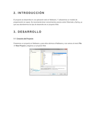 2. INTRODUCCIÓN
El proyecto se desarrolla en una aplicación web en Netbeans. Y utilizaremos un modelo de
programación en capas. Se recomienda tener conocimientos previos sobre Hibernate y Spring, ya
que aca abordaremos los tips de desarrollo de un proyecto Web.
3. DESARROLLO
3.1. Creación del Proyecto
Crearemos un proyecto en Netbeans y para ellos abrimos el Netbeans y nos vamos al menú File
--> New Proyect y elegimos un proyecto Web
 