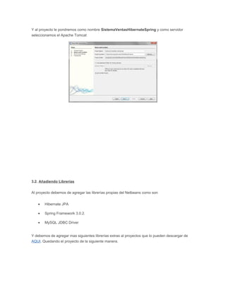 Y al proyecto le pondremos como nombre SistemaVentasHibernateSpring y como servidor
seleccionamos el Apache Tomcat
3.2. Añadiendo Librerías
Al proyecto debemos de agregar las librerías propias del Netbeans como son
• Hibernate JPA
• Spring Framework 3.0.2.
• MySQL JDBC Driver
Y debemos de agregar mas siguientes librerías extras al proyectos que lo pueden descargar de
AQUI. Quedando el proyecto de la siguiente manera.
 