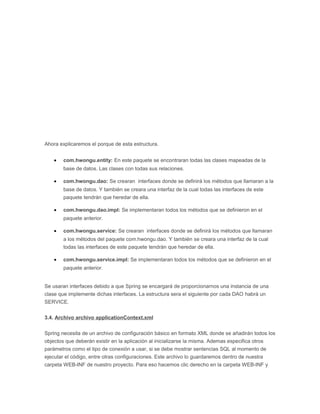 Ahora explicaremos el porque de esta estructura.
• com.hwongu.entity: En este paquete se encontraran todas las clases mapeadas de la
base de datos. Las clases con todas sus relaciones.
• com.hwongu.dao: Se crearan interfaces donde se definirá los métodos que llamaran a la
base de datos. Y también se creara una interfaz de la cual todas las interfaces de este
paquete tendrán que heredar de ella.
• com.hwongu.dao.impl: Se implementaran todos los métodos que se definieron en el
paquete anterior.
• com.hwongu.service: Se crearan interfaces donde se definirá los métodos que llamaran
a los métodos del paquete com.hwongu.dao. Y también se creara una interfaz de la cual
todas las interfaces de este paquete tendrán que heredar de ella.
• com.hwongu.service.impl: Se implementaran todos los métodos que se definieron en el
paquete anterior.
Se usaran interfaces debido a que Spring se encargará de proporcionarnos una instancia de una
clase que implemente dichas interfaces. La estructura sera el siguiente por cada DAO habrá un
SERVICE.
3.4. Archivo archivo applicationContext.xml
Spring necesita de un archivo de configuración básico en formato XML donde se añadirán todos los
objectos que deberán existir en la aplicación al inicializarse la misma. Ademas especifica otros
parámetros como el tipo de conexión a usar, si se debe mostrar sentencias SQL al momento de
ejecutar el código, entre otras configuraciones. Este archivo lo guardaremos dentro de nuestra
carpeta WEB-INF de nuestro proyecto. Para eso hacemos clic derecho en la carpeta WEB-INF y
 