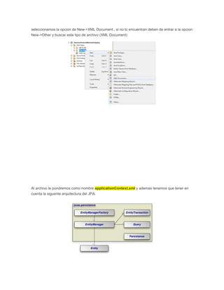 seleccionamos la opcion de New->XML Document , si no lo encuentran deben de entrar a la opcion
New->Other y buscar este tipo de archivo (XML Document)
Al archivo le pondremos como nombre applicationContext.xml y ademas tenemos que tener en
cuenta la siguente arquitectura del JPA:
 