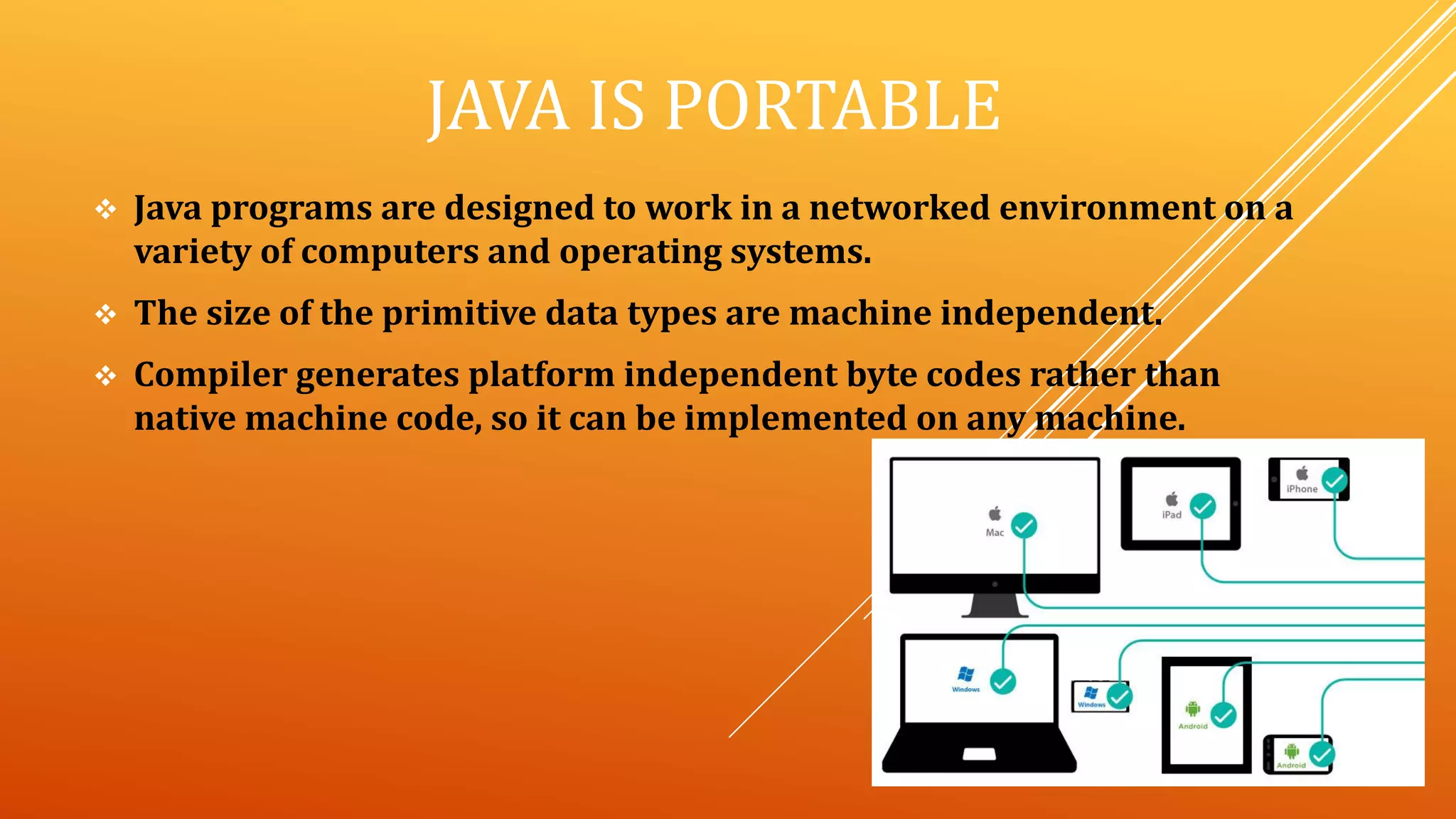 JAVA IS PORTABLE
 Java programs are designed to work in a networked environment on a
variety of computers and operating systems.
 The size of the primitive data types are machine independent.
 Compiler generates platform independent byte codes rather than
native machine code, so it can be implemented on any machine.
 