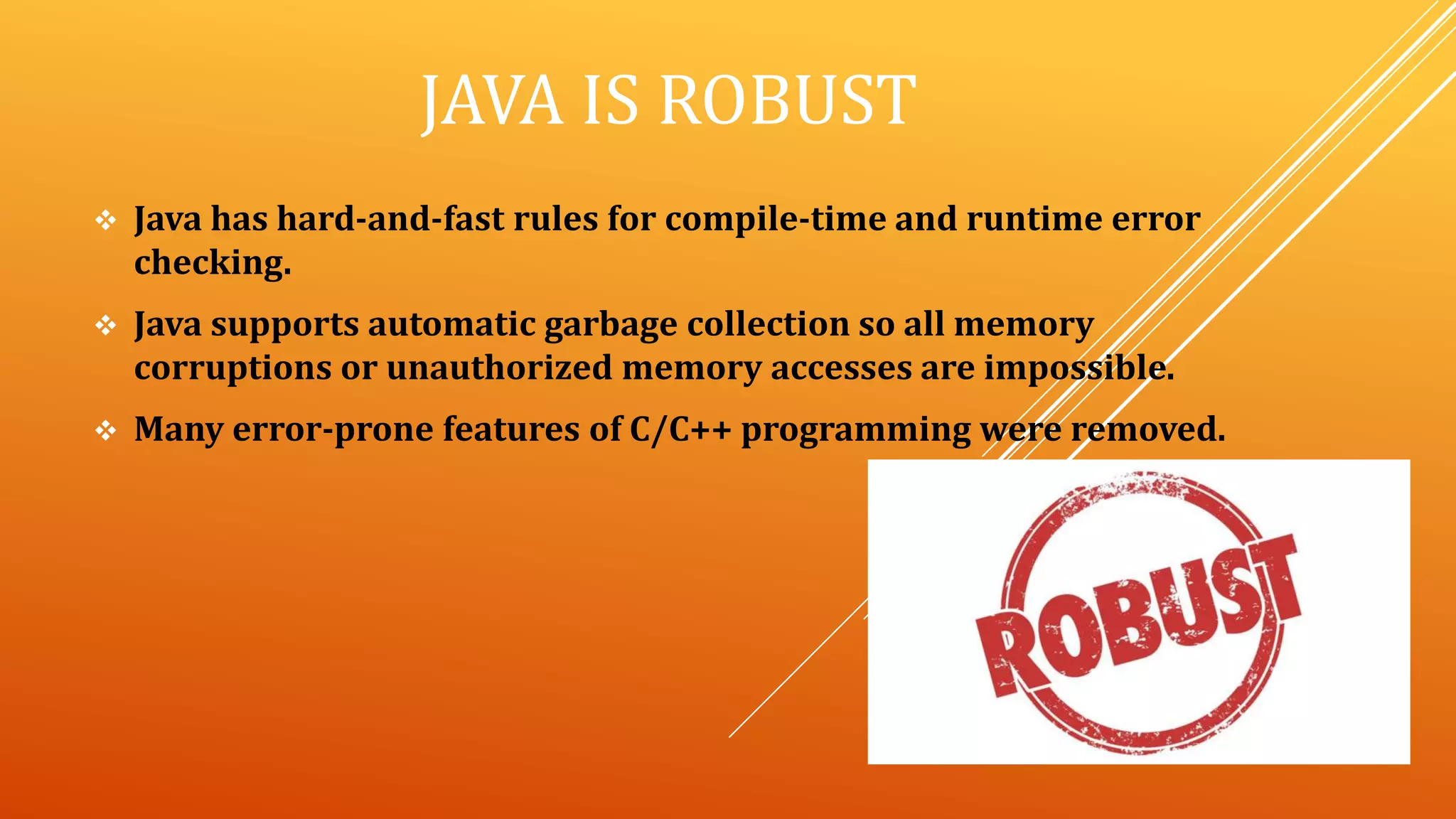 JAVA IS ROBUST
 Java has hard-and-fast rules for compile-time and runtime error
checking.
 Java supports automatic garbage collection so all memory
corruptions or unauthorized memory accesses are impossible.
 Many error-prone features of C/C++ programming were removed.
 