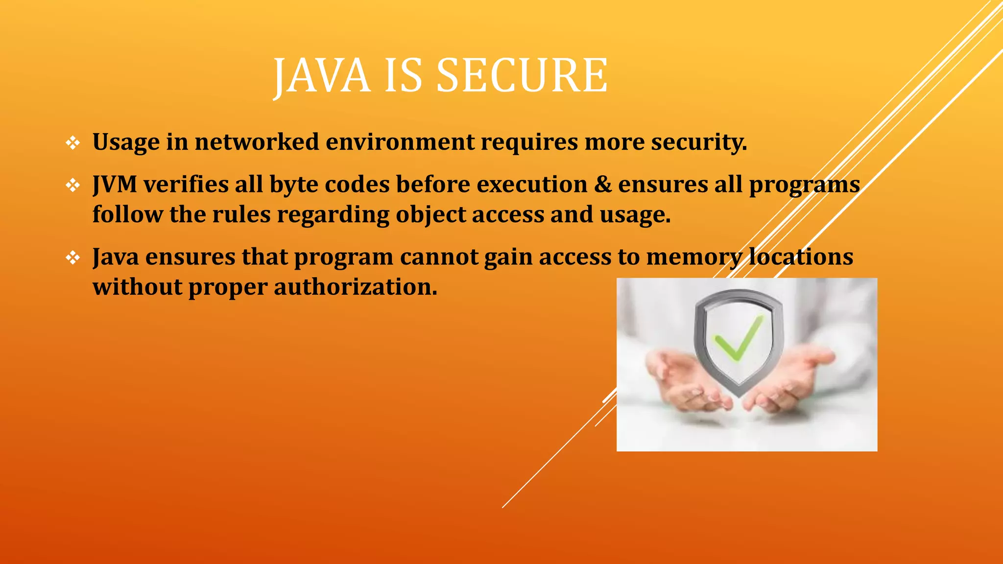JAVA IS SECURE
 Usage in networked environment requires more security.
 JVM verifies all byte codes before execution & ensures all programs
follow the rules regarding object access and usage.
 Java ensures that program cannot gain access to memory locations
without proper authorization.
 