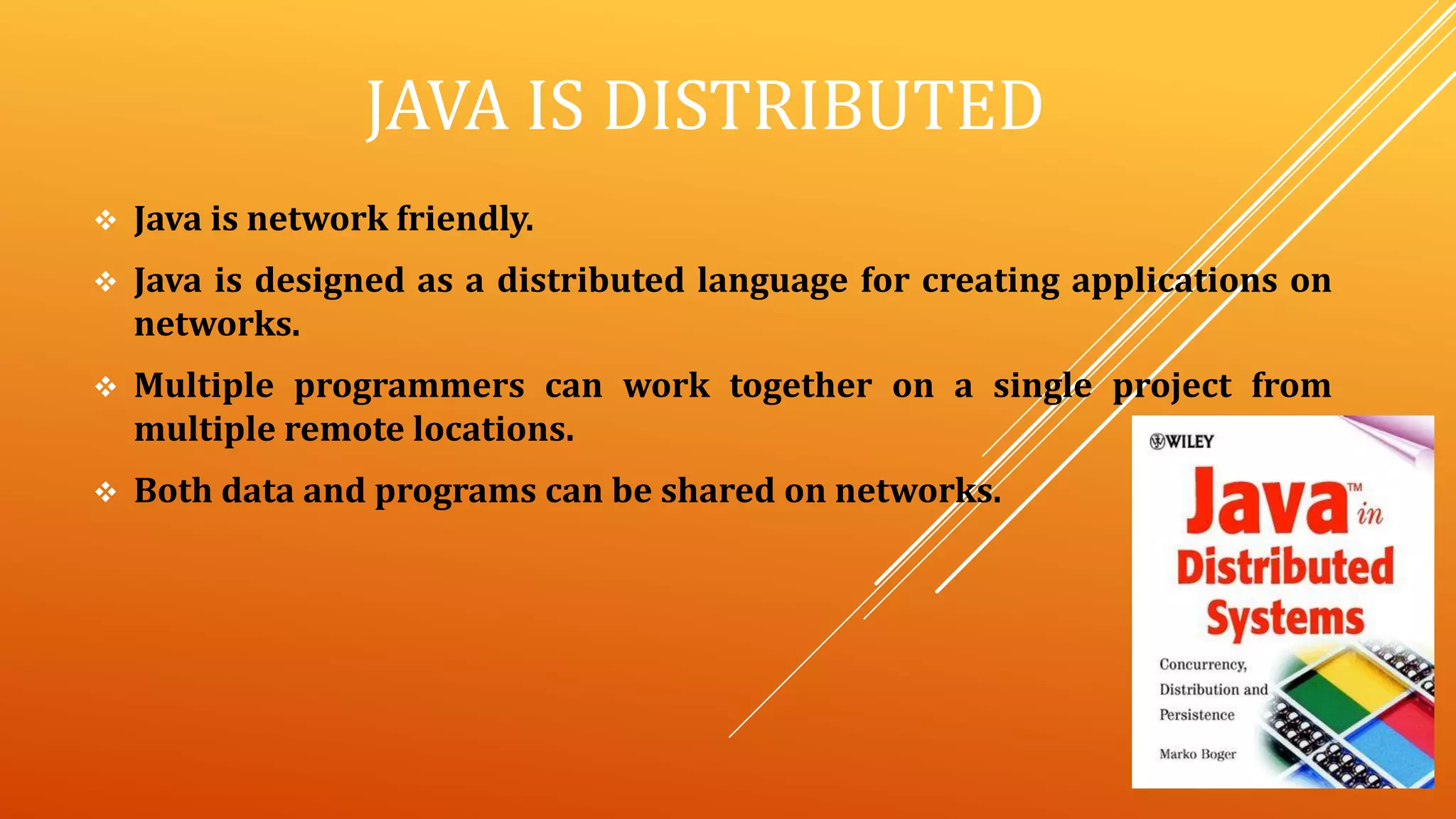 JAVA IS DISTRIBUTED
 Java is network friendly.
 Java is designed as a distributed language for creating applications on
networks.
 Multiple programmers can work together on a single project from
multiple remote locations.
 Both data and programs can be shared on networks.
 