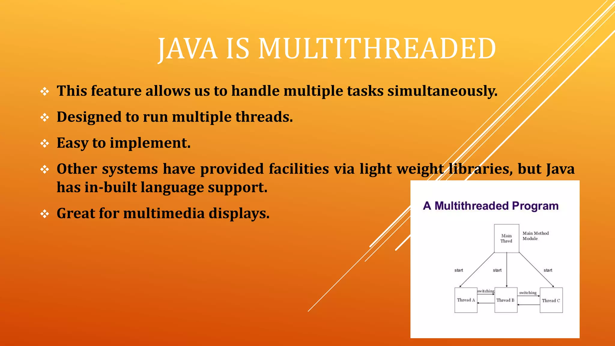 JAVA IS MULTITHREADED
 This feature allows us to handle multiple tasks simultaneously.
 Designed to run multiple threads.
 Easy to implement.
 Other systems have provided facilities via light weight libraries, but Java
has in-built language support.
 Great for multimedia displays.
 