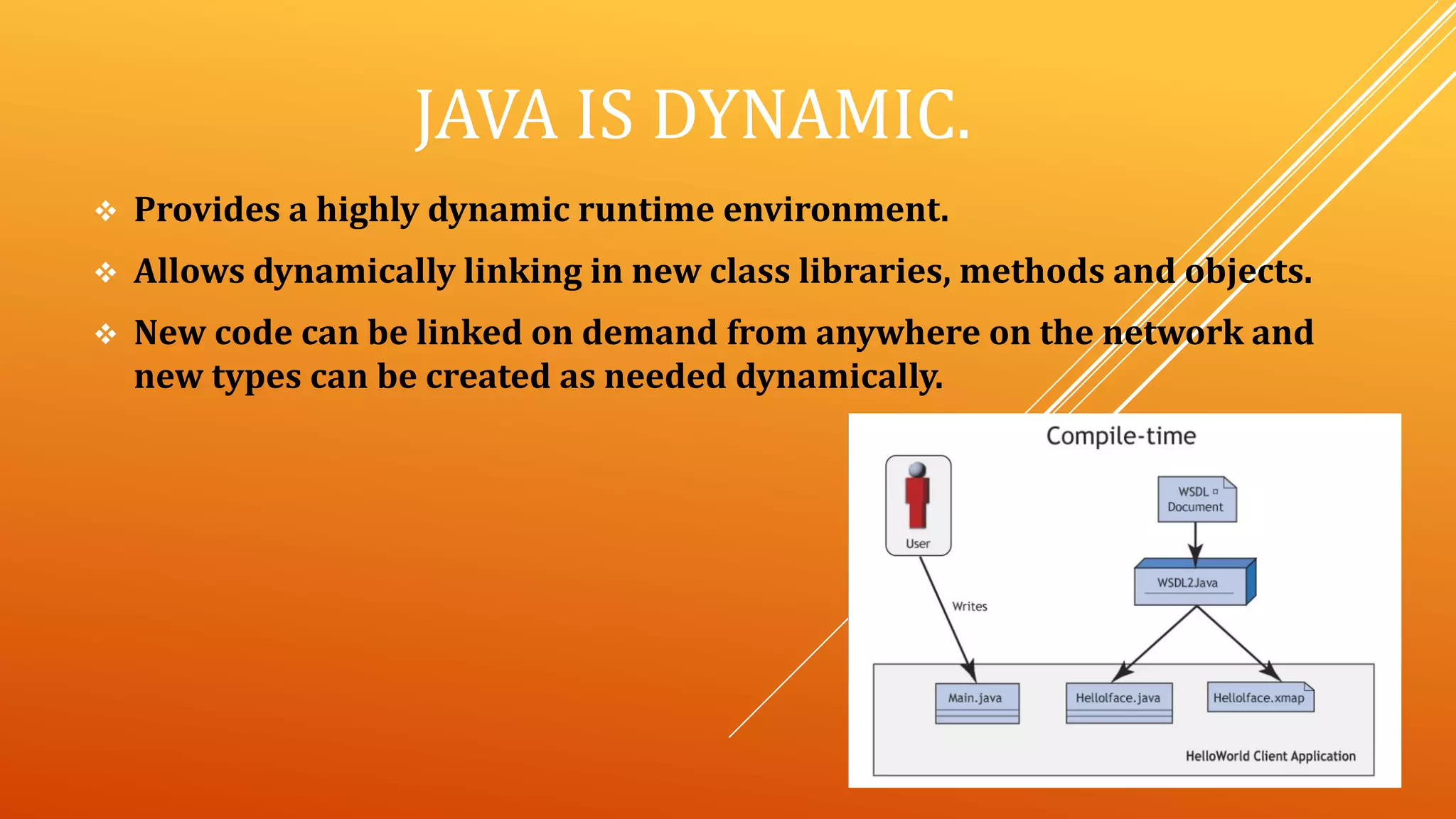 JAVA IS DYNAMIC.
 Provides a highly dynamic runtime environment.
 Allows dynamically linking in new class libraries, methods and objects.
 New code can be linked on demand from anywhere on the network and
new types can be created as needed dynamically.
 