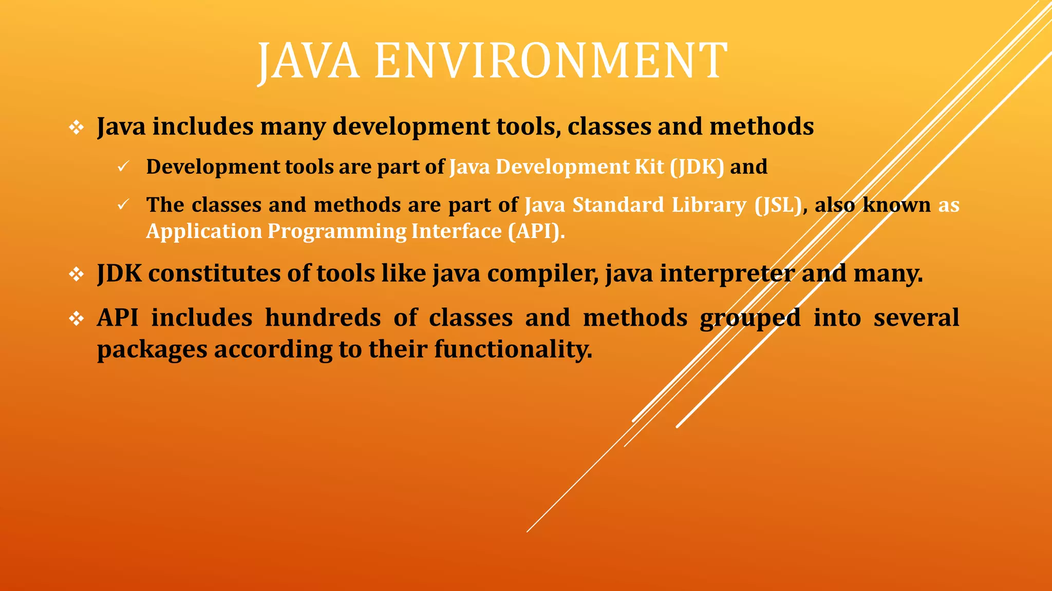 JAVA ENVIRONMENT
 Java includes many development tools, classes and methods
 Development tools are part of Java Development Kit (JDK) and
 The classes and methods are part of Java Standard Library (JSL), also known as
Application Programming Interface (API).
 JDK constitutes of tools like java compiler, java interpreter and many.
 API includes hundreds of classes and methods grouped into several
packages according to their functionality.
 