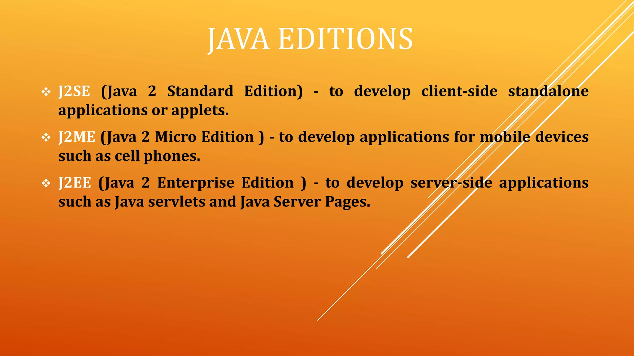 JAVA EDITIONS
 J2SE (Java 2 Standard Edition) - to develop client-side standalone
applications or applets.
 J2ME (Java 2 Micro Edition ) - to develop applications for mobile devices
such as cell phones.
 J2EE (Java 2 Enterprise Edition ) - to develop server-side applications
such as Java servlets and Java Server Pages.
 