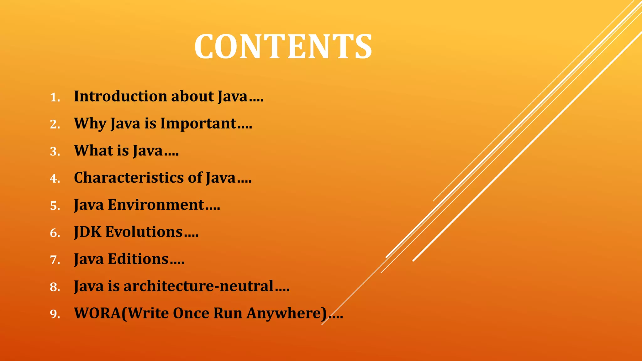 CONTENTS
1. Introduction about Java….
2. Why Java is Important….
3. What is Java….
4. Characteristics of Java….
5. Java Environment….
6. JDK Evolutions….
7. Java Editions….
8. Java is architecture-neutral….
9. WORA(Write Once Run Anywhere)….
 