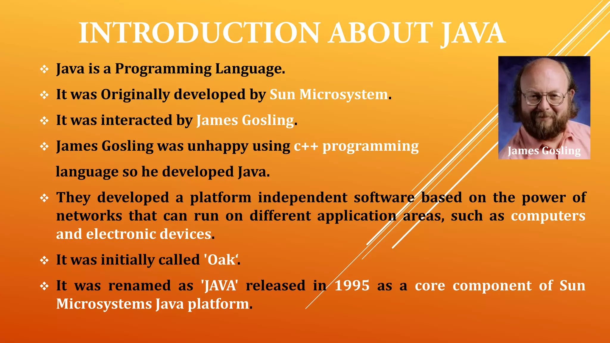  Java is a Programming Language.
 It was Originally developed by Sun Microsystem.
 It was interacted by James Gosling.
 James Gosling was unhappy using c++ programming
language so he developed Java.
 They developed a platform independent software based on the power of
networks that can run on different application areas, such as computers
and electronic devices.
 It was initially called 'Oak‘.
 It was renamed as 'JAVA' released in 1995 as a core component of Sun
Microsystems Java platform.
James Gosling
 