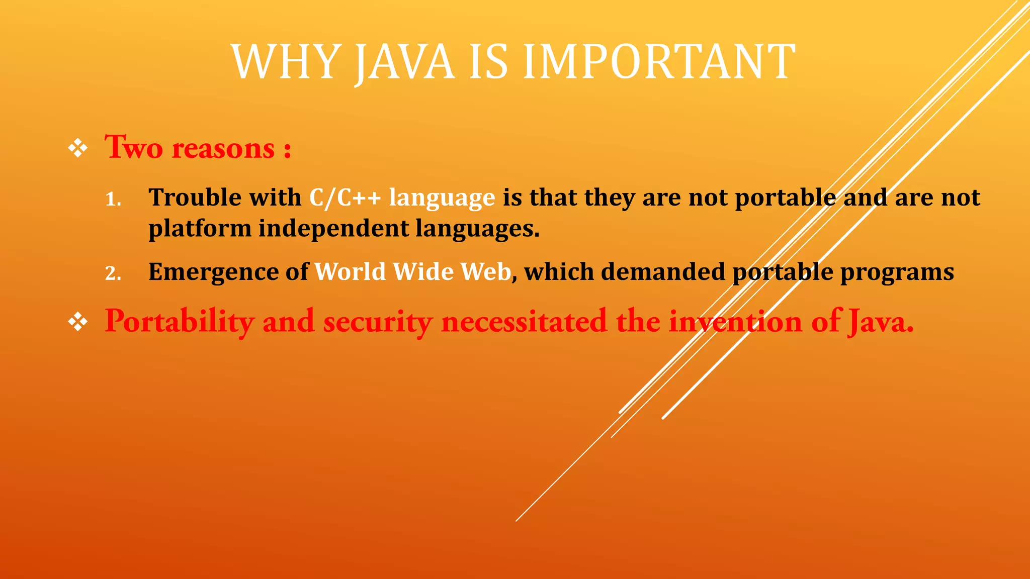 WHY JAVA IS IMPORTANT

1. Trouble with C/C++ language is that they are not portable and are not
platform independent languages.
2. Emergence of World Wide Web, which demanded portable programs

 