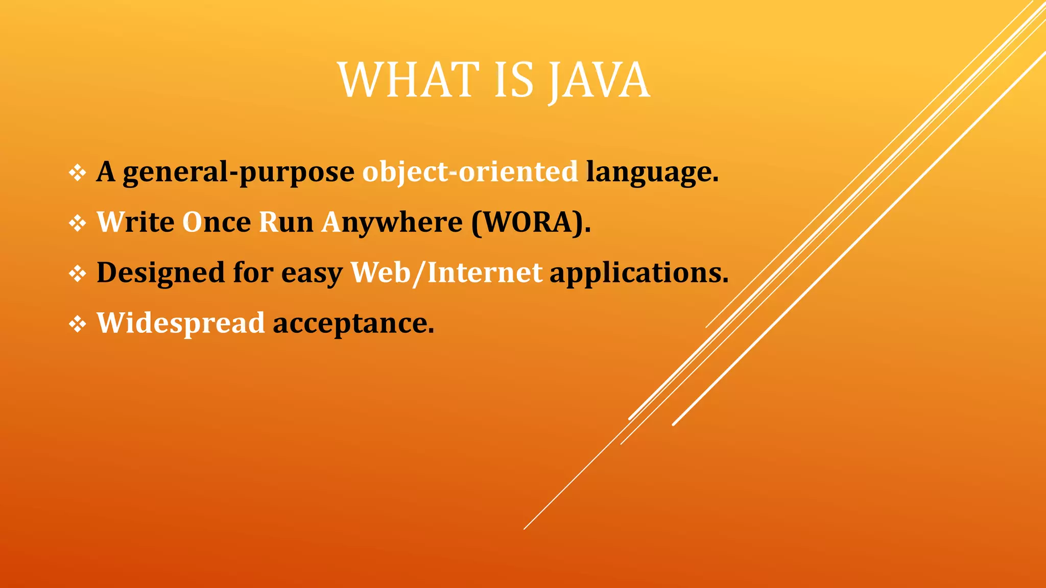 WHAT IS JAVA
 A general-purpose object-oriented language.
 Write Once Run Anywhere (WORA).
 Designed for easy Web/Internet applications.
 Widespread acceptance.
 