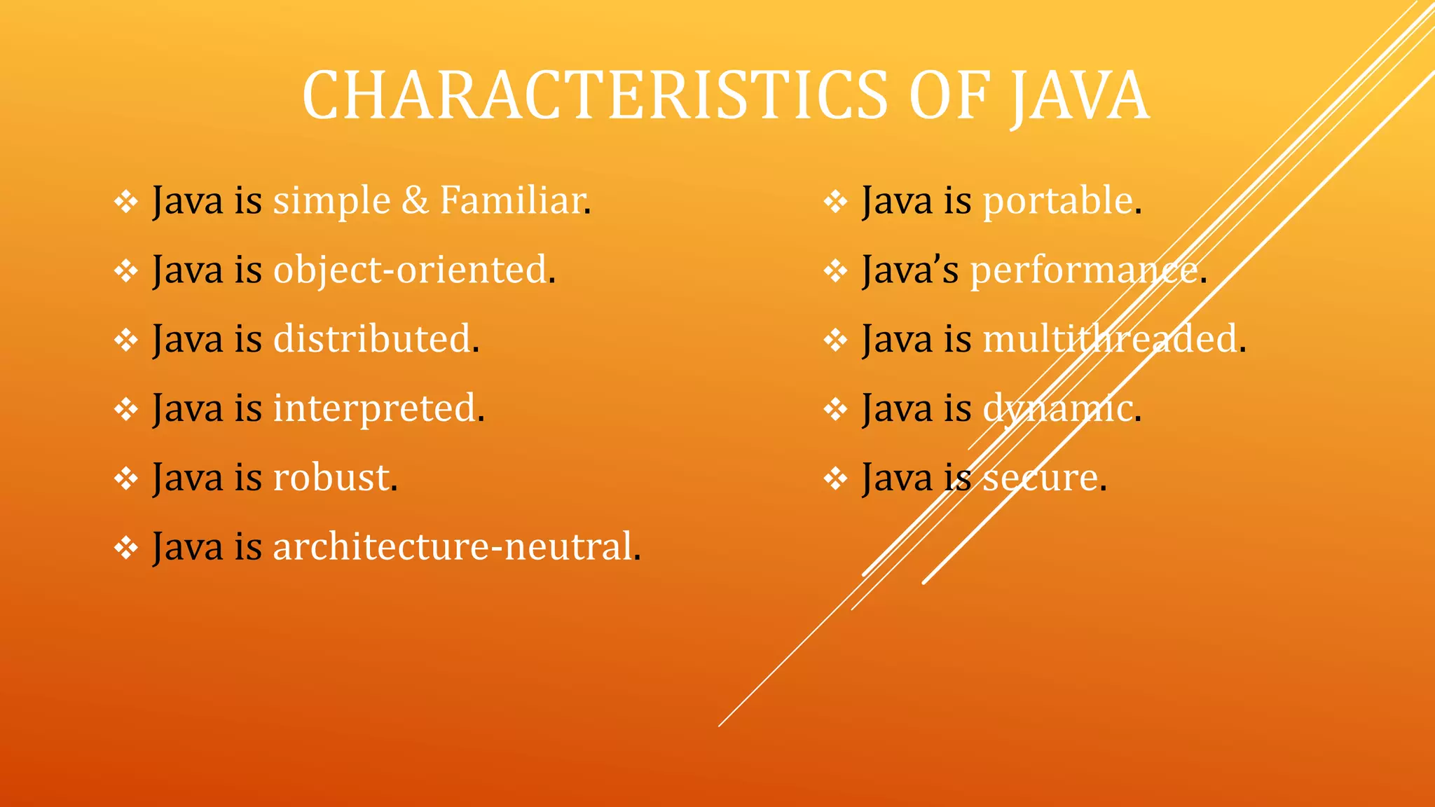 CHARACTERISTICS OF JAVA
 Java is simple & Familiar.
 Java is object-oriented.
 Java is distributed.
 Java is interpreted.
 Java is robust.
 Java is architecture-neutral.
 Java is portable.
 Java’s performance.
 Java is multithreaded.
 Java is dynamic.
 Java is secure.
 