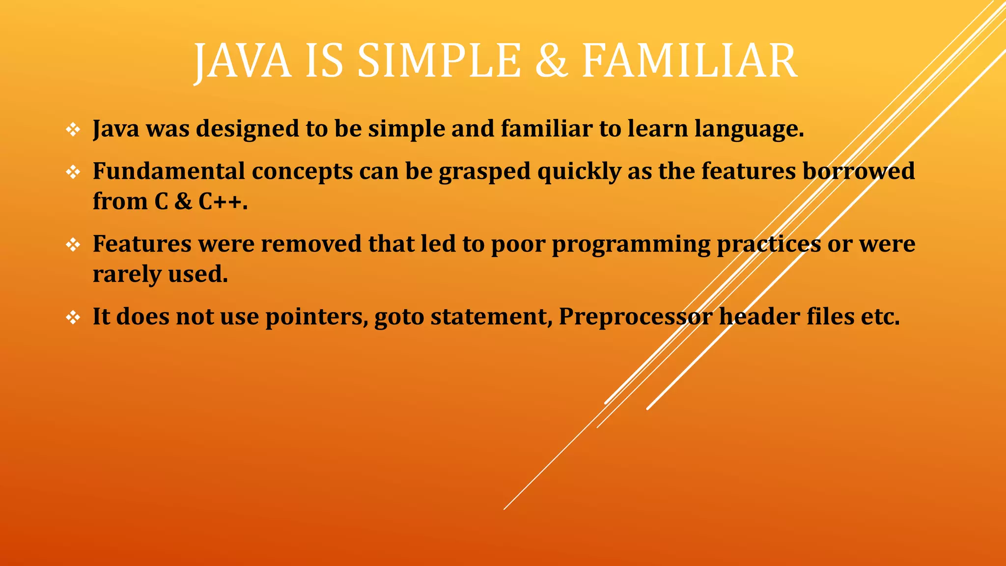 JAVA IS SIMPLE & FAMILIAR
 Java was designed to be simple and familiar to learn language.
 Fundamental concepts can be grasped quickly as the features borrowed
from C & C++.
 Features were removed that led to poor programming practices or were
rarely used.
 It does not use pointers, goto statement, Preprocessor header files etc.
 