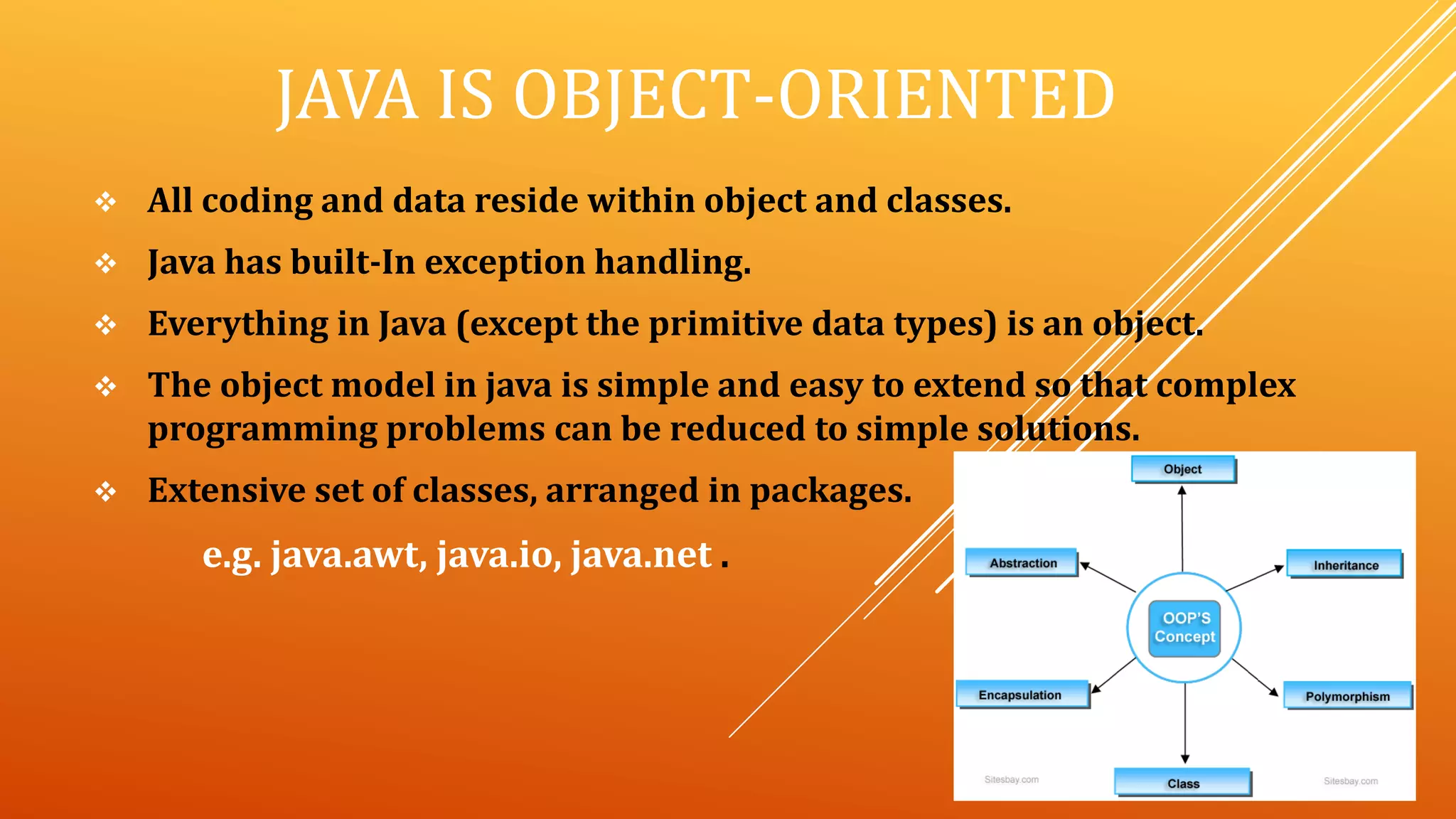 JAVA IS OBJECT-ORIENTED
 All coding and data reside within object and classes.
 Java has built-In exception handling.
 Everything in Java (except the primitive data types) is an object.
 The object model in java is simple and easy to extend so that complex
programming problems can be reduced to simple solutions.
 Extensive set of classes, arranged in packages.
e.g. java.awt, java.io, java.net .
 
