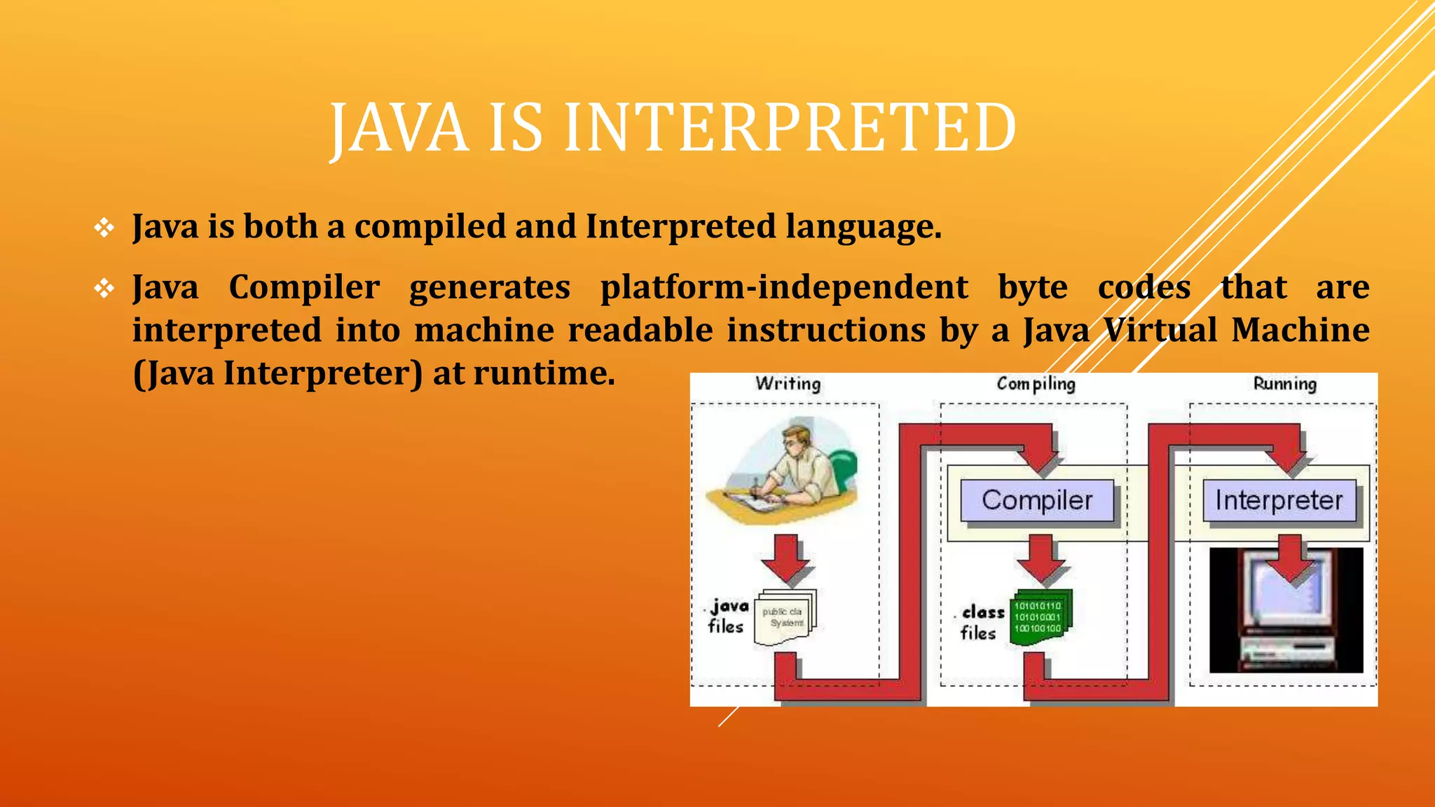JAVA IS INTERPRETED
 Java is both a compiled and Interpreted language.
 Java Compiler generates platform-independent byte codes that are
interpreted into machine readable instructions by a Java Virtual Machine
(Java Interpreter) at runtime.
 
