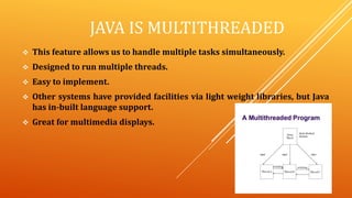 JAVA IS MULTITHREADED
 This feature allows us to handle multiple tasks simultaneously.
 Designed to run multiple threads.
 Easy to implement.
 Other systems have provided facilities via light weight libraries, but Java
has in-built language support.
 Great for multimedia displays.
 
